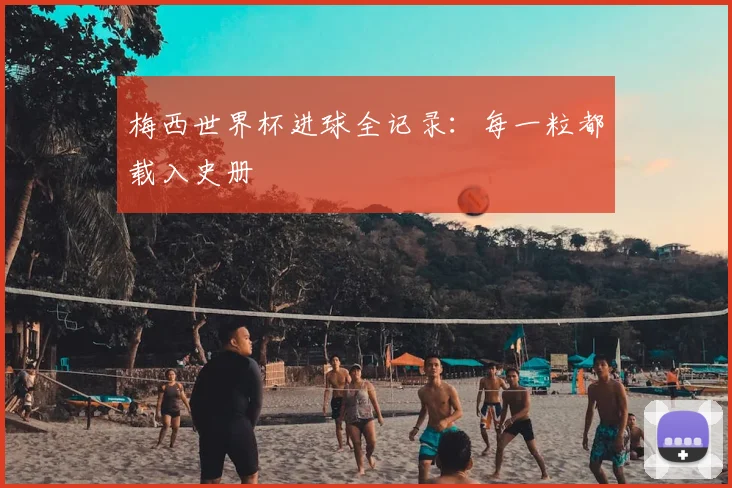 梅西世界杯进球全记录：每一粒都载入史册