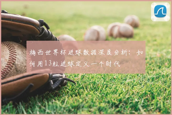 梅西世界杯进球数据深度分析：如何用13粒进球定义一个时代