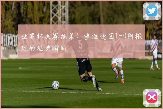 世界杯决赛绝杀!重温德国1-0阿根廷的经典瞬间