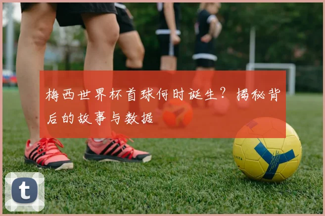 梅西世界杯首球何时诞生？揭秘背后的故事与数据