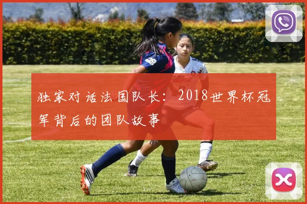 独家对话法国队长:2018世界杯冠军背后的团队故事
