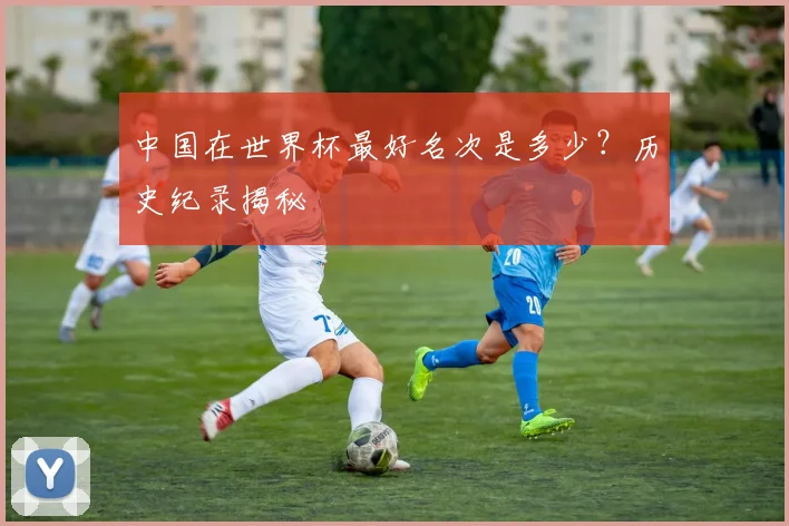 中国在世界杯最好名次是多少？历史纪录揭秘