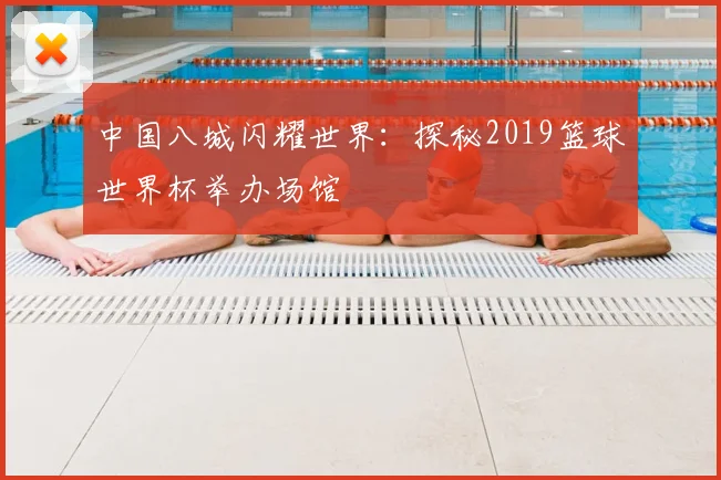 中国八城闪耀世界：探秘2019篮球世界杯举办场馆
