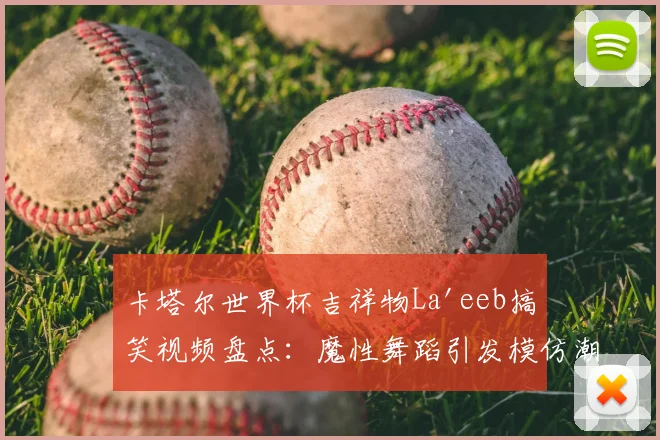 卡塔尔世界杯吉祥物La'eeb搞笑视频盘点：魔性舞蹈引发模仿潮