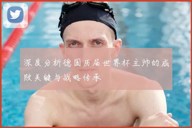 深度分析德国历届世界杯主帅的成败关键与战略传承