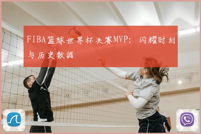 FIBA篮球世界杯决赛MVP:闪耀时刻与历史数据