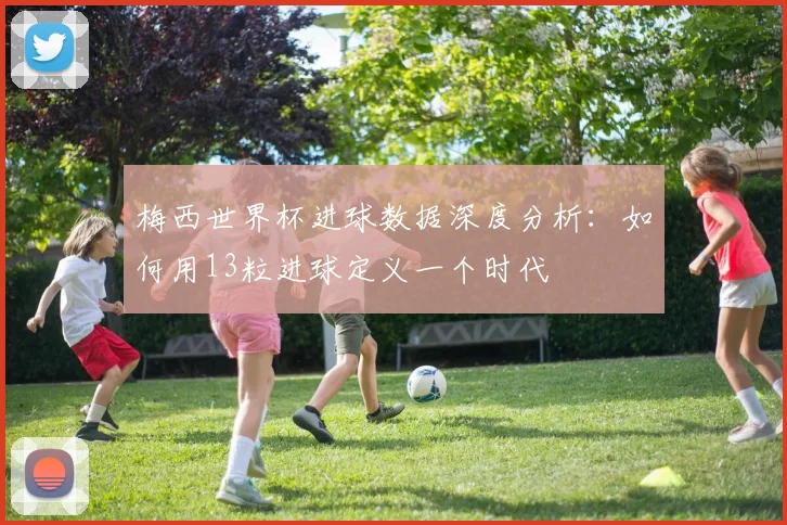 梅西世界杯进球数据深度分析：如何用13粒进球定义一个时代