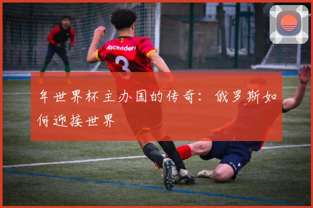 年世界杯主办国的传奇:俄罗斯如何迎接世界
