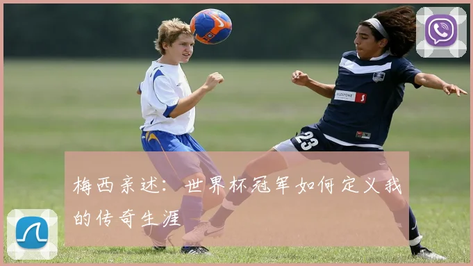 梅西亲述：世界杯冠军如何定义我的传奇生涯