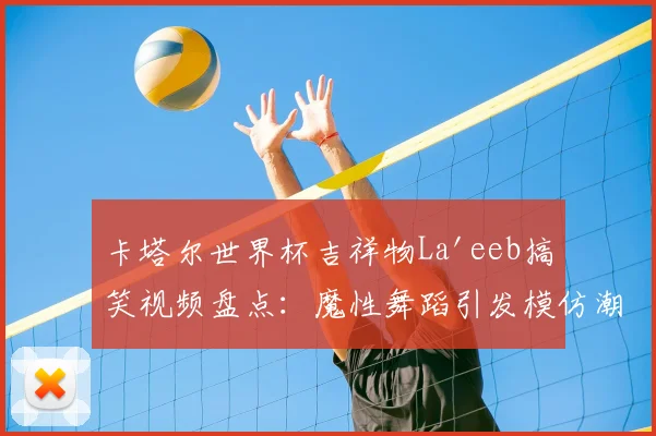 卡塔尔世界杯吉祥物La'eeb搞笑视频盘点：魔性舞蹈引发模仿潮