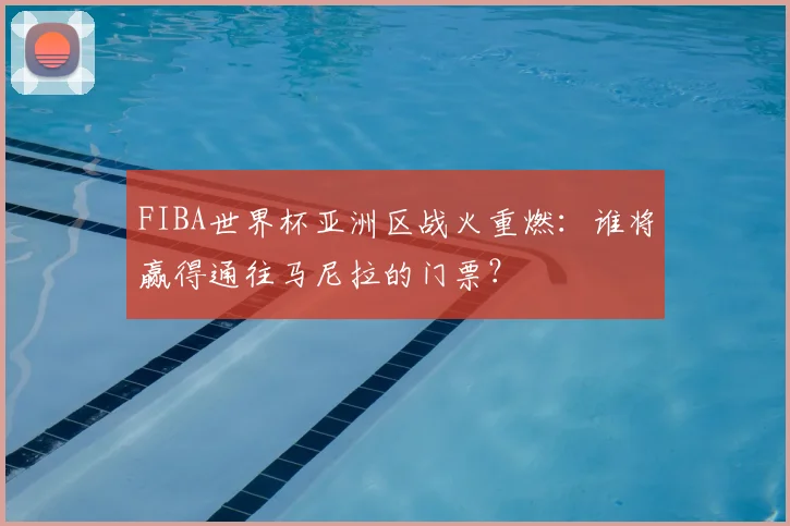 FIBA世界杯亚洲区战火重燃:谁将赢得通往马尼拉的门票?