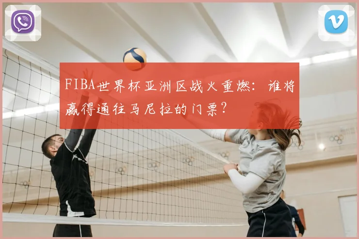 FIBA世界杯亚洲区战火重燃:谁将赢得通往马尼拉的门票?