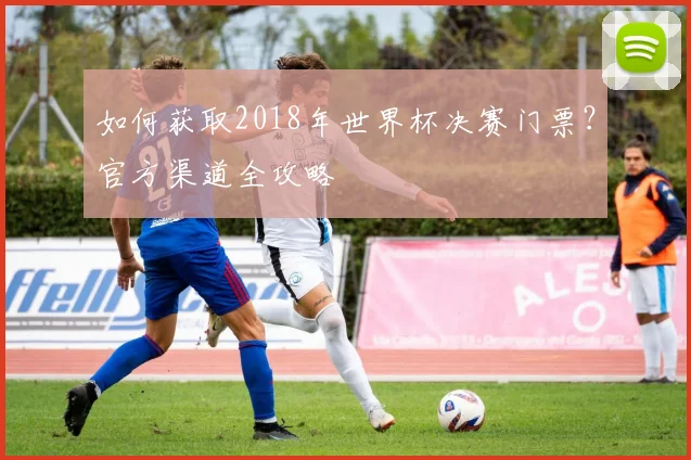 如何获取2018年世界杯决赛门票？官方渠道全攻略