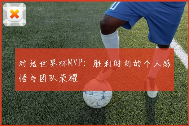 对话世界杯MVP：胜利时刻的个人感悟与团队荣耀
